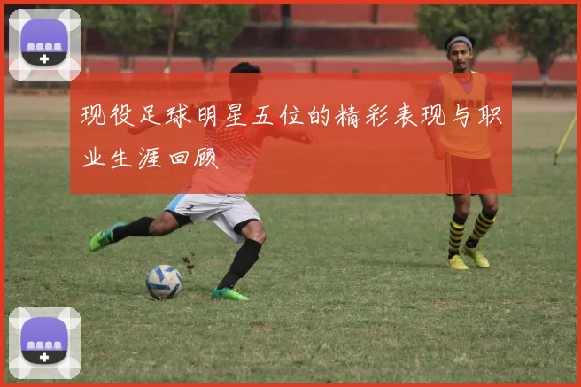 现役足球明星五位的精彩表现与职业生涯回顾