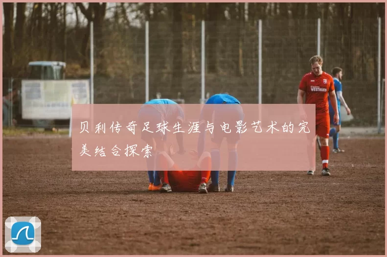 贝利传奇足球生涯与电影艺术的完美结合探索
