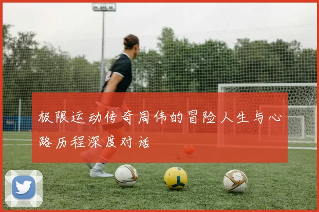 极限运动传奇周伟的冒险人生与心路历程深度对话