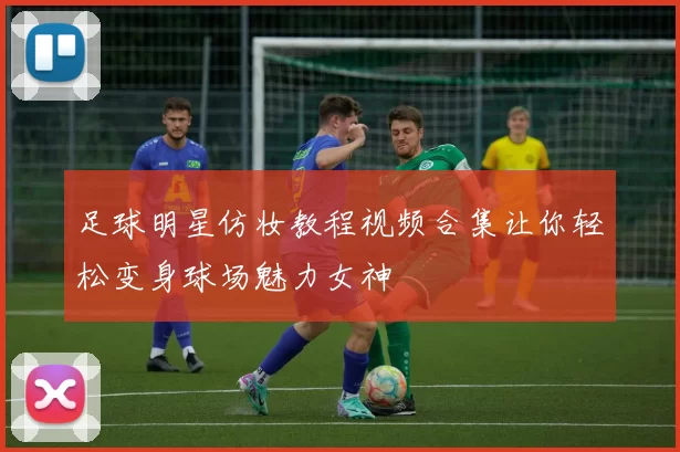 足球明星仿妆教程视频合集让你轻松变身球场魅力女神