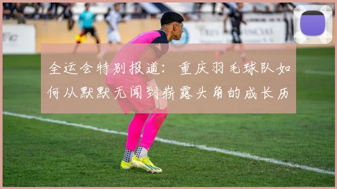 全运会特别报道：重庆羽毛球队如何从默默无闻到崭露头角的成长历程