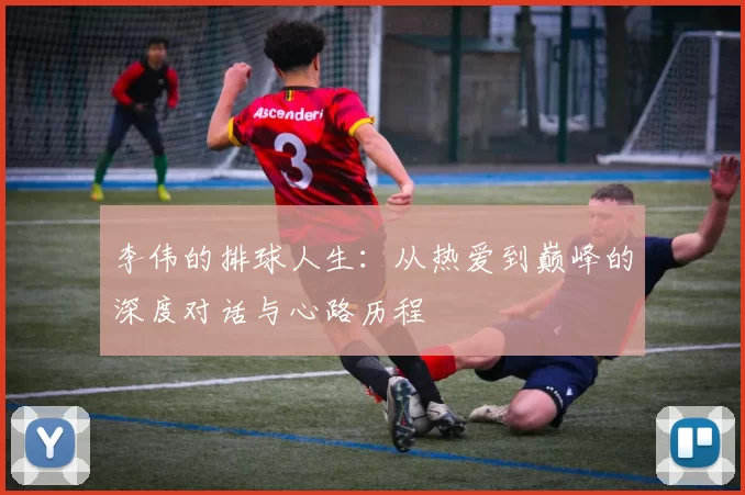 李伟的排球人生：从热爱到巅峰的深度对话与心路历程