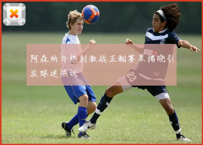 阿森纳与热刺激战正酣赛果揭晓引发球迷热议