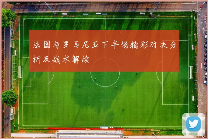 法国与罗马尼亚下半场精彩对决分析及战术解读