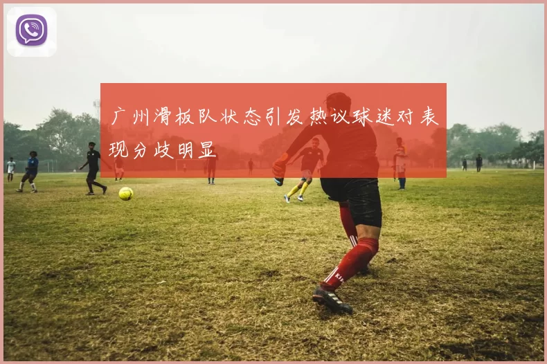 广州滑板队状态引发热议球迷对表现分歧明显