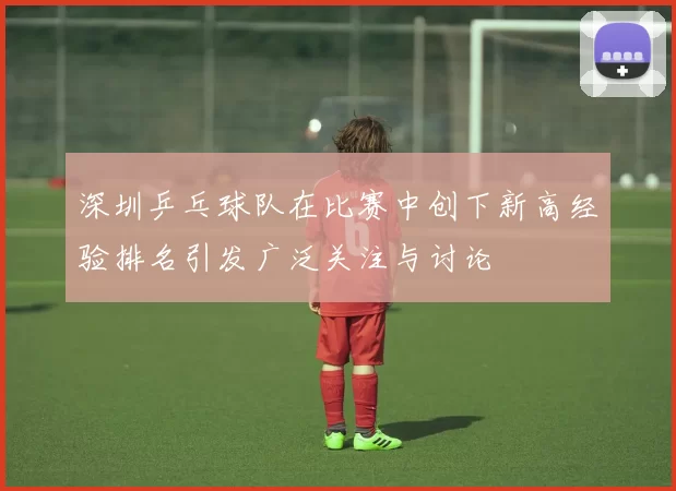 深圳乒乓球队在比赛中创下新高经验排名引发广泛关注与讨论