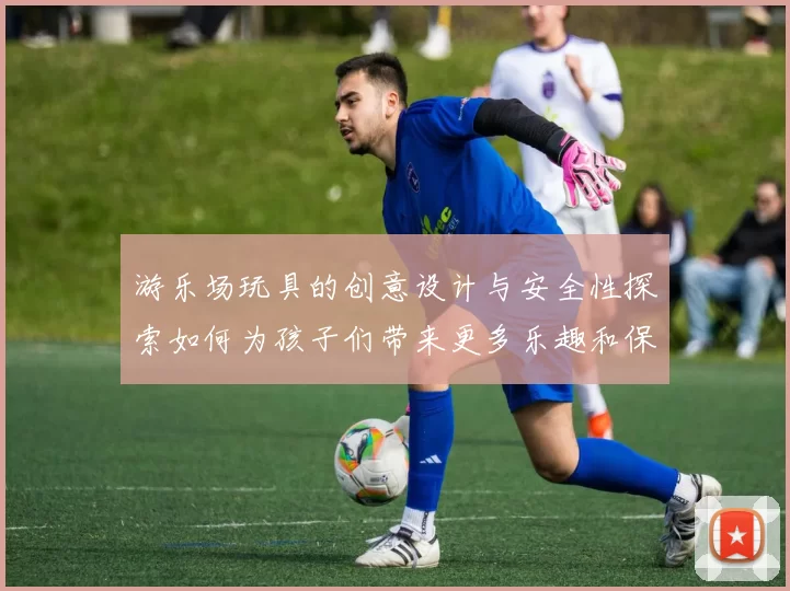 游乐场玩具的创意设计与安全性探索如何为孩子们带来更多乐趣和保障