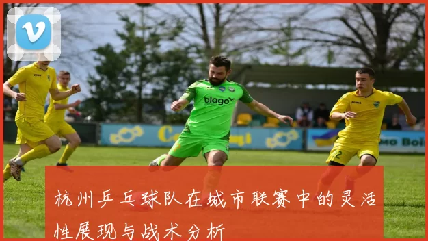 杭州乒乓球队在城市联赛中的灵活性展现与战术分析