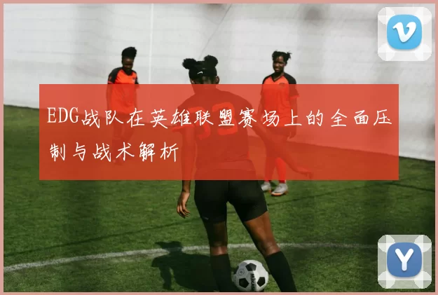EDG战队在英雄联盟赛场上的全面压制与战术解析