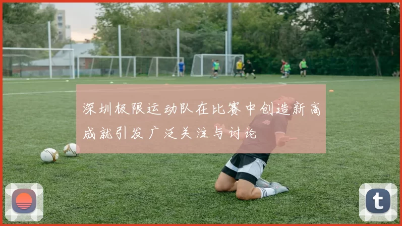 深圳极限运动队在比赛中创造新高成就引发广泛关注与讨论