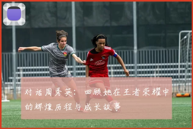 对话周秀英：回顾她在王者荣耀中的辉煌历程与成长故事