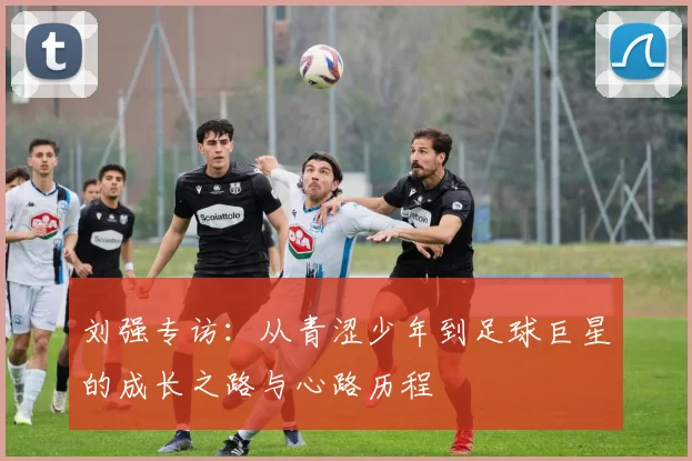 刘强专访：从青涩少年到足球巨星的成长之路与心路历程