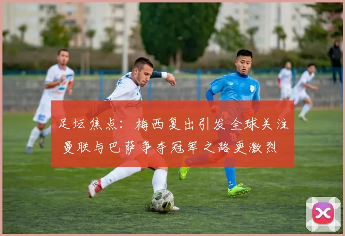 足坛焦点：梅西复出引发全球关注 曼联与巴萨争夺冠军之路更激烈