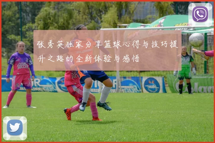 张秀英独家分享篮球心得与技巧提升之路的全新体验与感悟