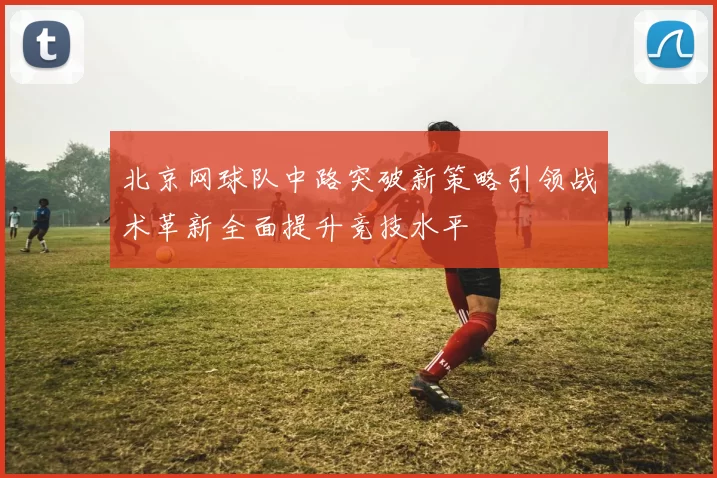 北京网球队中路突破新策略引领战术革新全面提升竞技水平