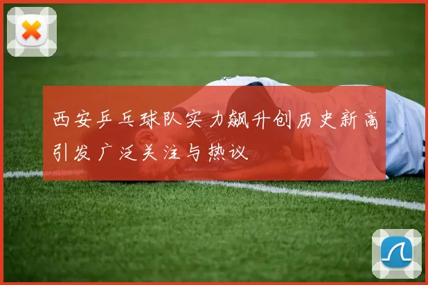 西安乒乓球队实力飙升创历史新高引发广泛关注与热议