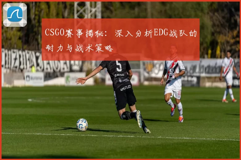 CSGO赛事揭秘：深入分析EDG战队的耐力与战术策略