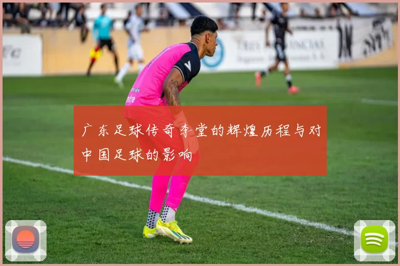 广东足球传奇李堂的辉煌历程与对中国足球的影响