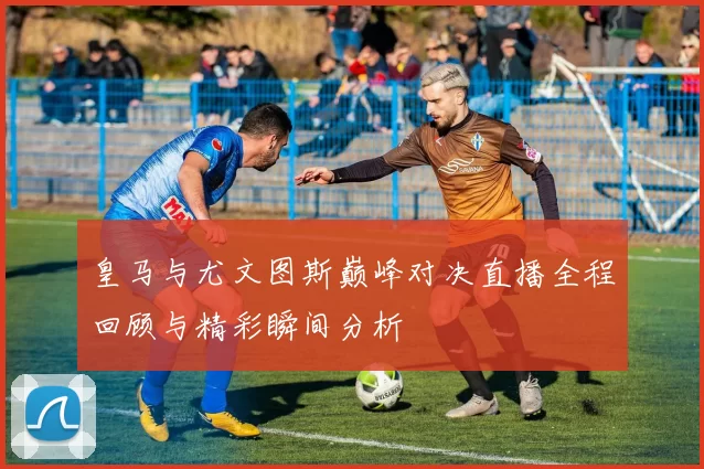 皇马与尤文图斯巅峰对决直播全程回顾与精彩瞬间分析