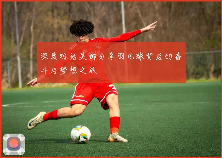 深度对话吴娜分享羽毛球背后的奋斗与梦想之旅