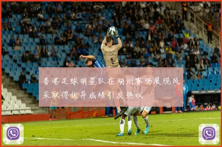 香港足球明星队在湖州赛场展现风采取得优异成绩引发热议