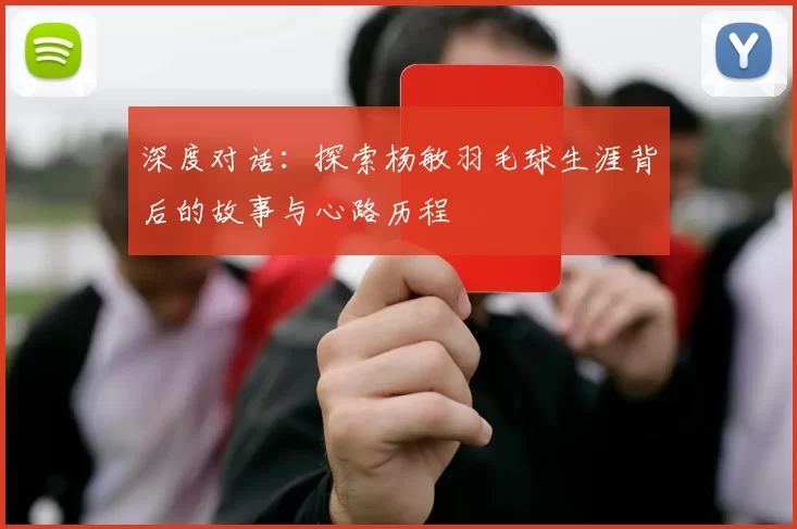 深度对话：探索杨敏羽毛球生涯背后的故事与心路历程