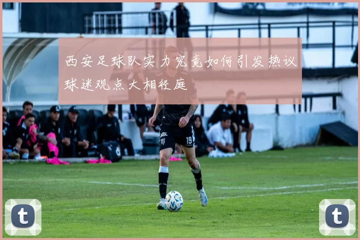 西安足球队实力究竟如何引发热议球迷观点大相径庭