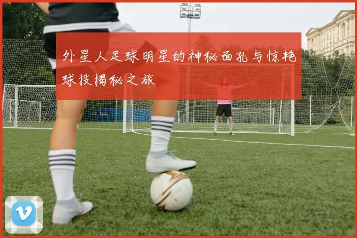 外星人足球明星的神秘面孔与惊艳球技揭秘之旅