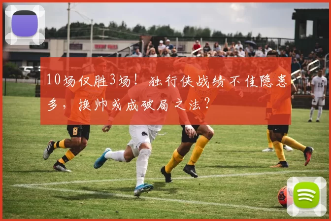 10场仅胜3场！独行侠战绩不佳隐患多，换帅或成破局之法？