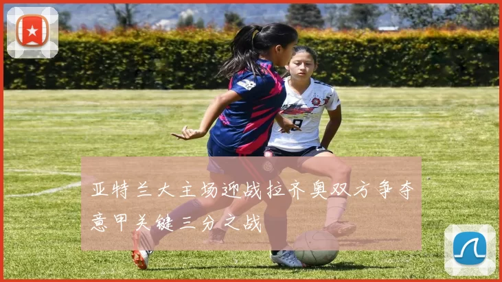 亚特兰大主场迎战拉齐奥双方争夺意甲关键三分之战