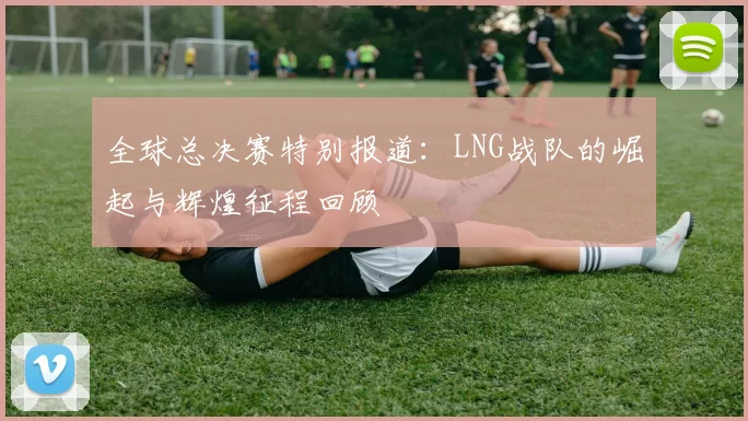 全球总决赛特别报道：LNG战队的崛起与辉煌征程回顾
