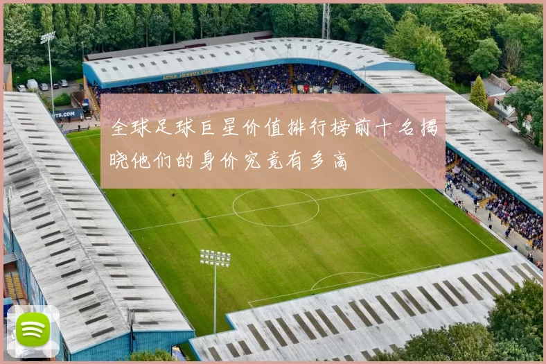 全球足球巨星价值排行榜前十名揭晓他们的身价究竟有多高