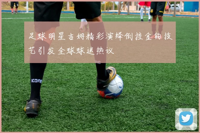 足球明星吉姆精彩演绎倒挂金钩技艺引发全球球迷热议