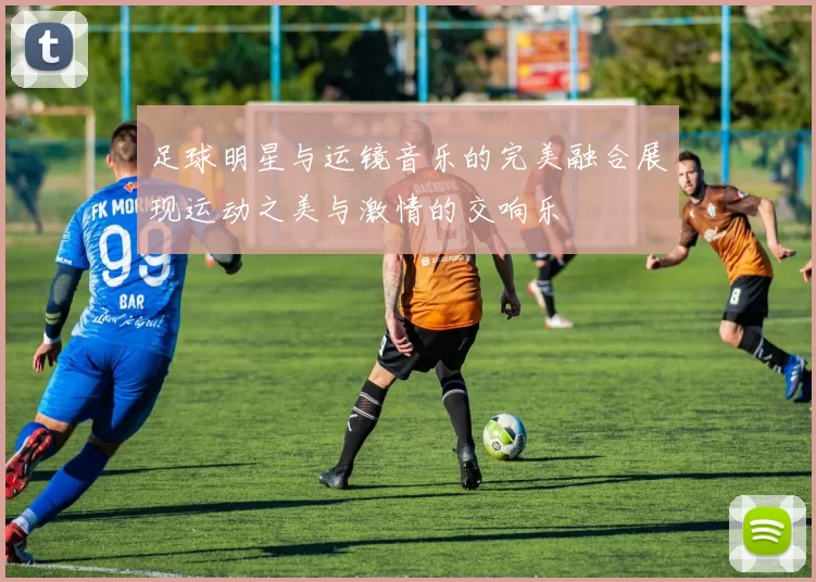 足球明星与运镜音乐的完美融合展现运动之美与激情的交响乐