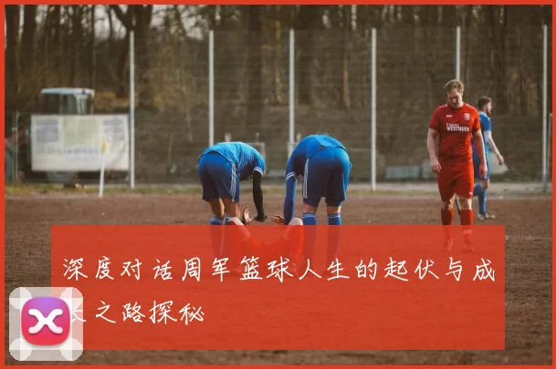 深度对话周军篮球人生的起伏与成长之路探秘