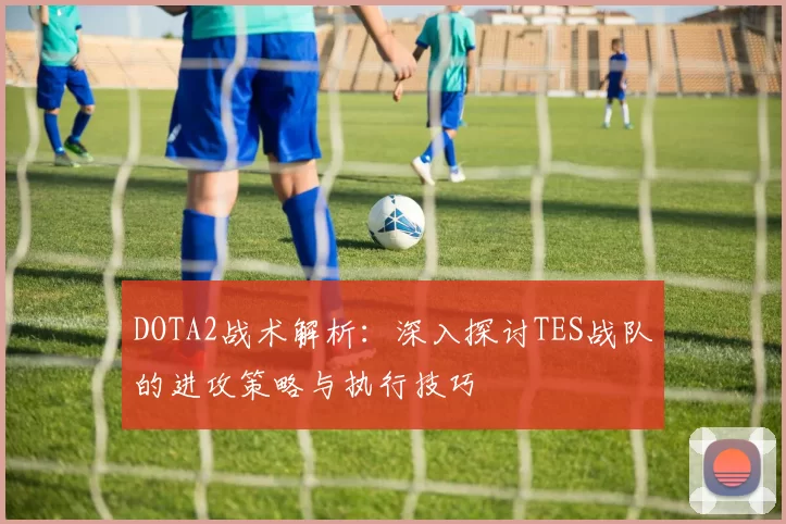 DOTA2战术解析：深入探讨TES战队的进攻策略与执行技巧