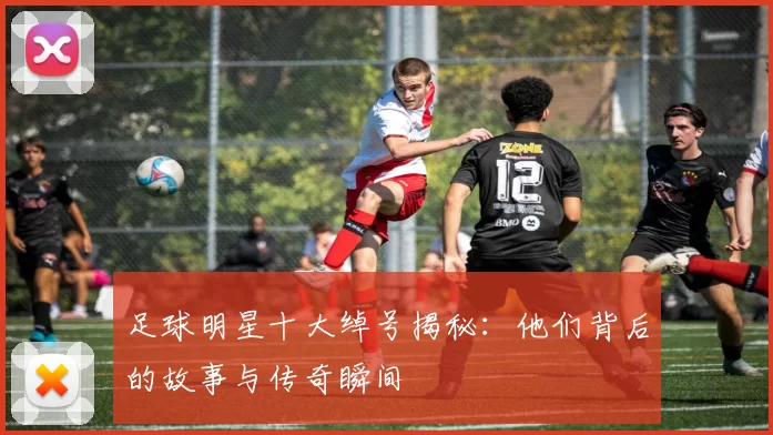 足球明星十大绰号揭秘：他们背后的故事与传奇瞬间