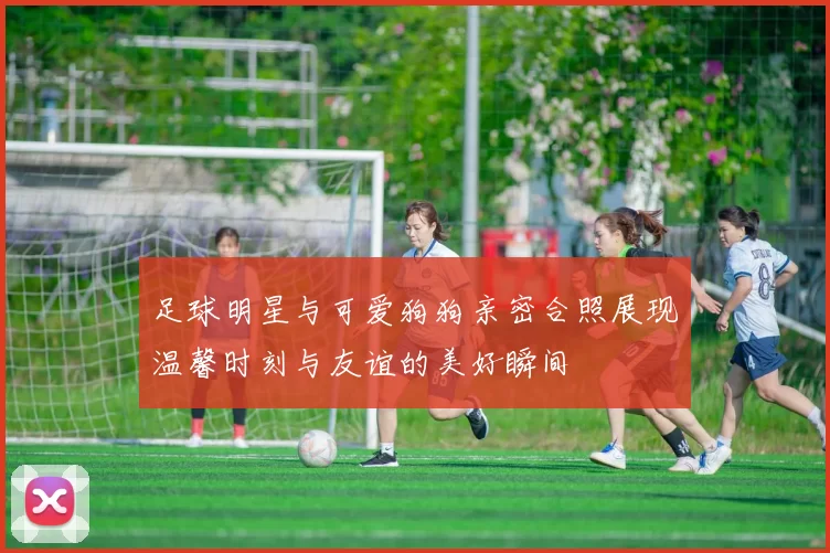 足球明星与可爱狗狗亲密合照展现温馨时刻与友谊的美好瞬间