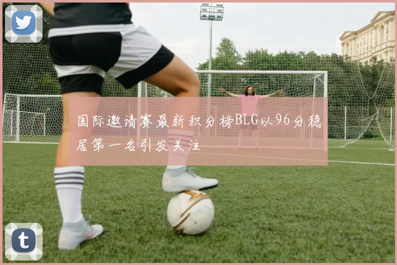 国际邀请赛最新积分榜BLG以96分稳居第一名引发关注