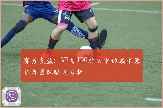 赛后复盘：WE与JDG对决中的战术意识与团队配合分析