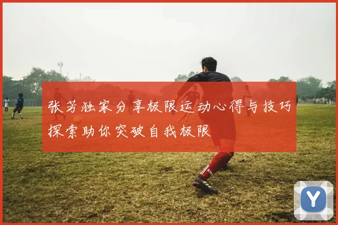 张芳独家分享极限运动心得与技巧探索助你突破自我极限