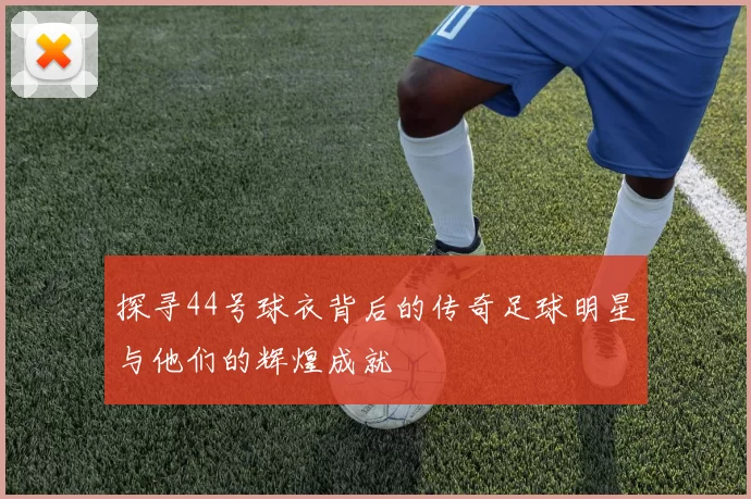 探寻44号球衣背后的传奇足球明星与他们的辉煌成就