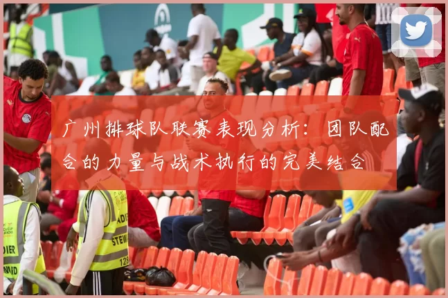 广州排球队联赛表现分析：团队配合的力量与战术执行的完美结合