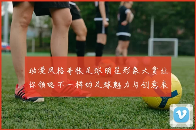 动漫风格夸张足球明星形象大赏让你领略不一样的足球魅力与创意表现