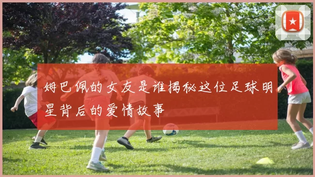 姆巴佩的女友是谁揭秘这位足球明星背后的爱情故事