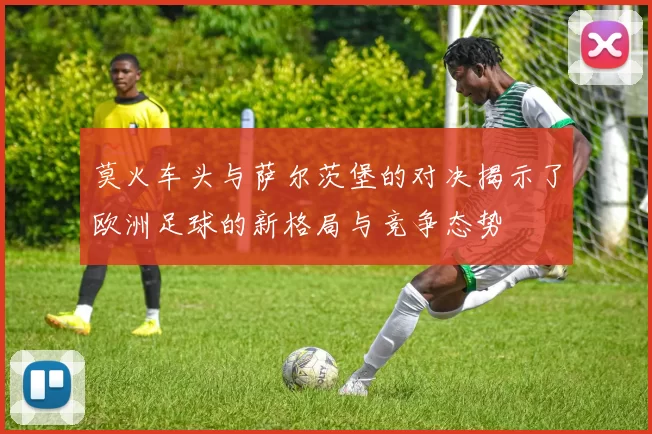莫火车头与萨尔茨堡的对决揭示了欧洲足球的新格局与竞争态势
