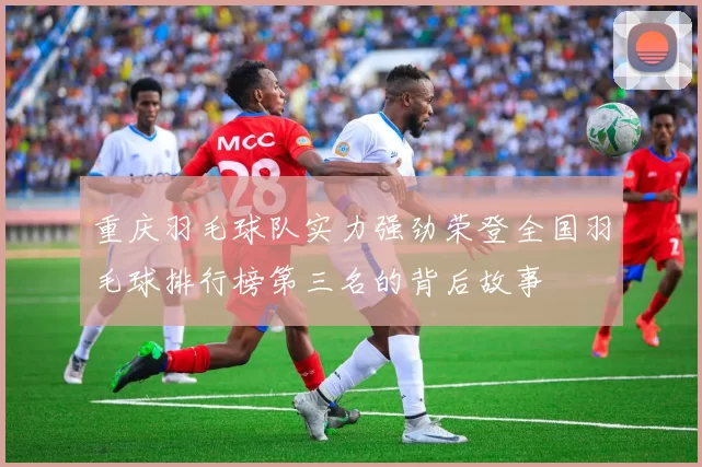 重庆羽毛球队实力强劲荣登全国羽毛球排行榜第三名的背后故事