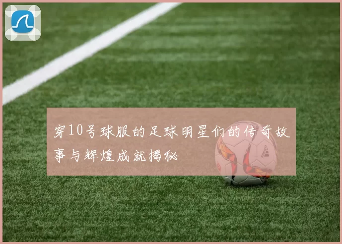 穿10号球服的足球明星们的传奇故事与辉煌成就揭秘