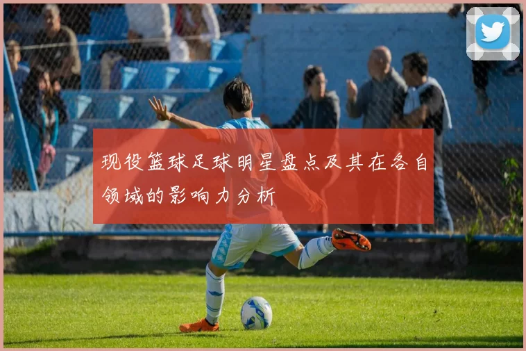 现役篮球足球明星盘点及其在各自领域的影响力分析