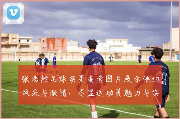 张浩然足球明星高清图片展示他的风采与激情，尽显运动员魅力与实力